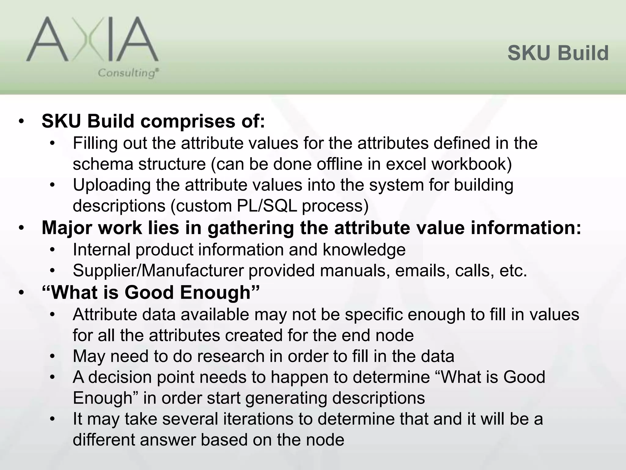 SKU Build
• SKU Build comprises of:
• Filling out the attribute values for the attributes defined in the
schema structure (can be done offline in excel workbook)
• Uploading the attribute values into the system for building
descriptions (custom PL/SQL process)
• Major work lies in gathering the attribute value information:
• Internal product information and knowledge
• Supplier/Manufacturer provided manuals, emails, calls, etc.
• “What is Good Enough”
• Attribute data available may not be specific enough to fill in values
for all the attributes created for the end node
• May need to do research in order to fill in the data
• A decision point needs to happen to determine “What is Good
Enough” in order start generating descriptions
• It may take several iterations to determine that and it will be a
different answer based on the node
 
