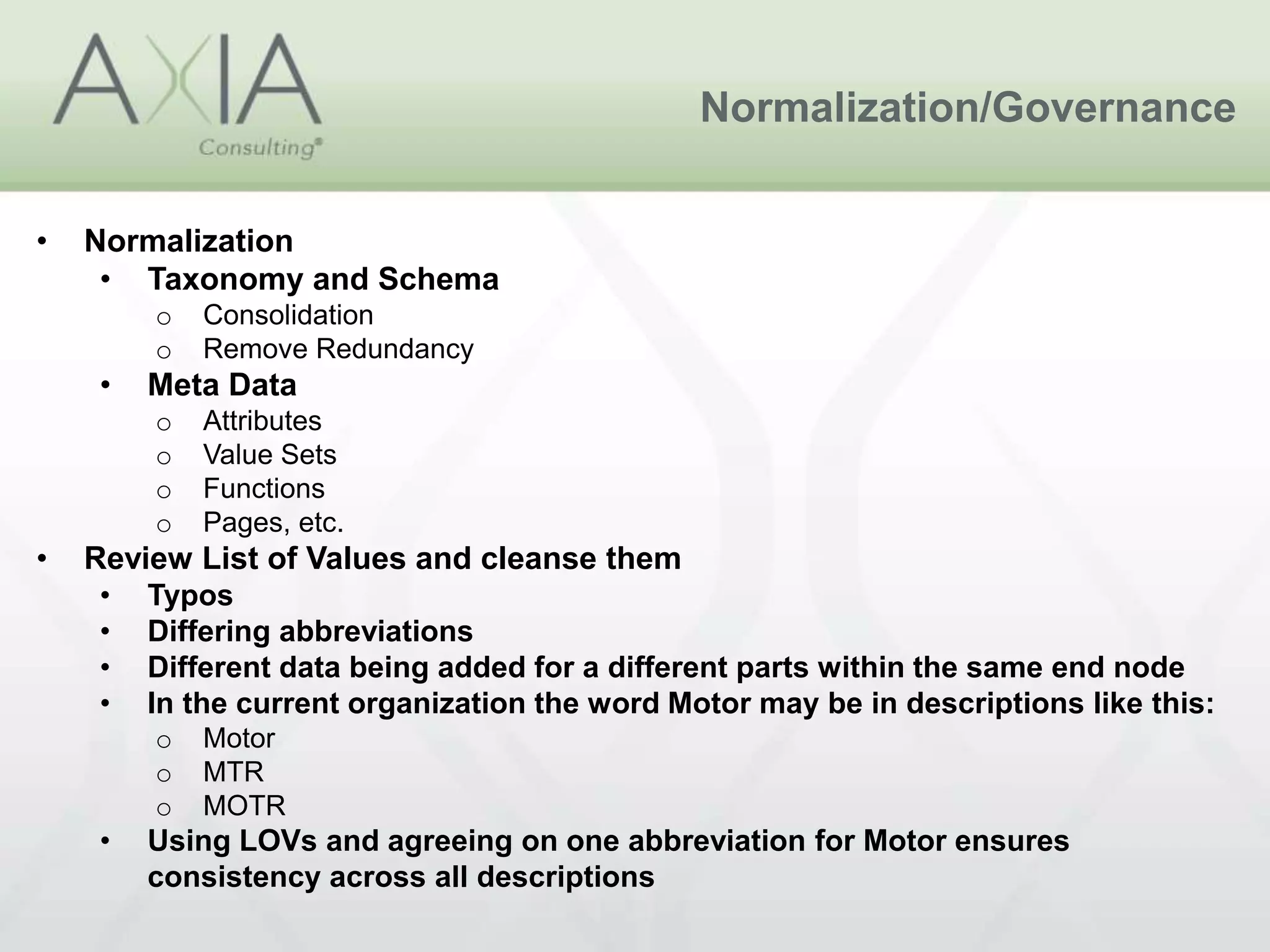 Normalization/Governance
• Normalization
• Taxonomy and Schema
o Consolidation
o Remove Redundancy
• Meta Data
o Attributes
o Value Sets
o Functions
o Pages, etc.
• Review List of Values and cleanse them
• Typos
• Differing abbreviations
• Different data being added for a different parts within the same end node
• In the current organization the word Motor may be in descriptions like this:
o Motor
o MTR
o MOTR
• Using LOVs and agreeing on one abbreviation for Motor ensures
consistency across all descriptions
 