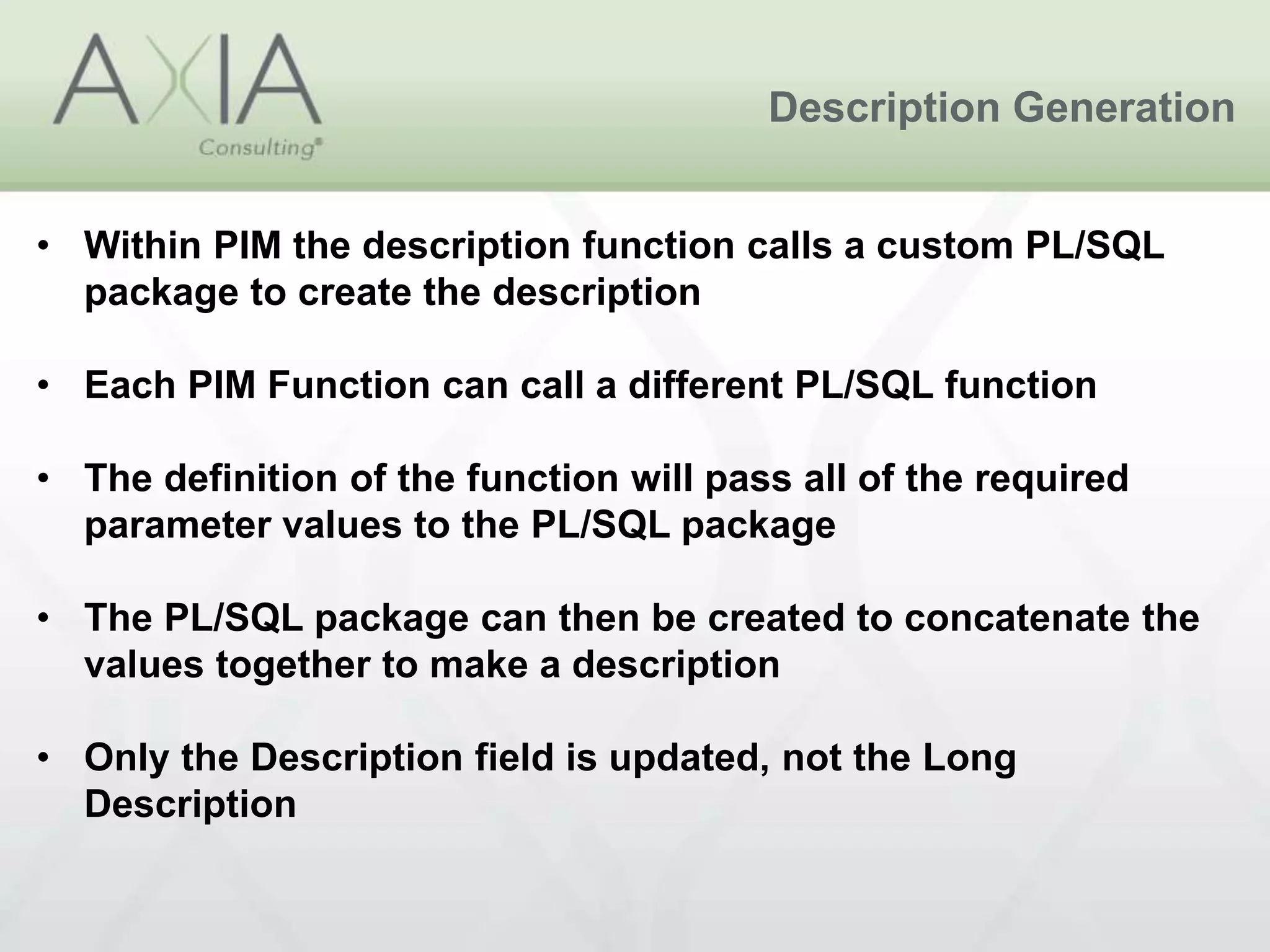 Description Generation
• Within PIM the description function calls a custom PL/SQL
package to create the description
• Each PIM Function can call a different PL/SQL function
• The definition of the function will pass all of the required
parameter values to the PL/SQL package
• The PL/SQL package can then be created to concatenate the
values together to make a description
• Only the Description field is updated, not the Long
Description
 