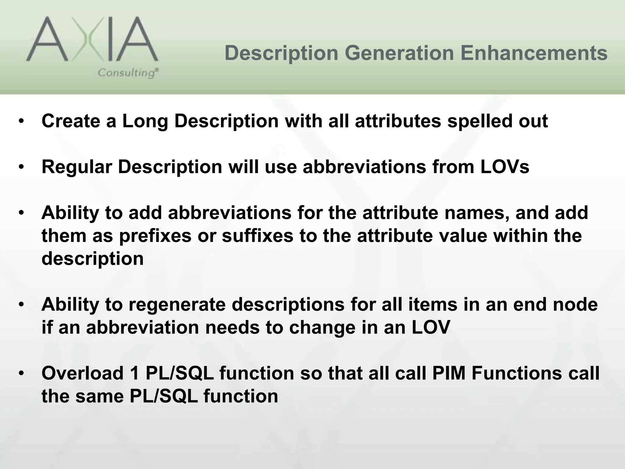 Description Generation Enhancements
• Create a Long Description with all attributes spelled out
• Regular Description will use abbreviations from LOVs
• Ability to add abbreviations for the attribute names, and add
them as prefixes or suffixes to the attribute value within the
description
• Ability to regenerate descriptions for all items in an end node
if an abbreviation needs to change in an LOV
• Overload 1 PL/SQL function so that all call PIM Functions call
the same PL/SQL function
 
