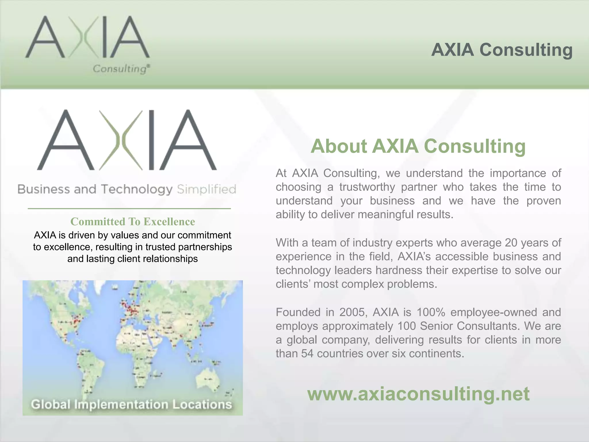 AXIA Consulting
About AXIA Consulting
At AXIA Consulting, we understand the importance of
choosing a trustworthy partner who takes the time to
understand your business and we have the proven
ability to deliver meaningful results.
With a team of industry experts who average 20 years of
experience in the field, AXIA’s accessible business and
technology leaders hardness their expertise to solve our
clients’ most complex problems.
Founded in 2005, AXIA is 100% employee-owned and
employs approximately 100 Senior Consultants. We are
a global company, delivering results for clients in more
than 54 countries over six continents.
www.axiaconsulting.net
Committed To Excellence
AXIA is driven by values and our commitment
to excellence, resulting in trusted partnerships
and lasting client relationships
 