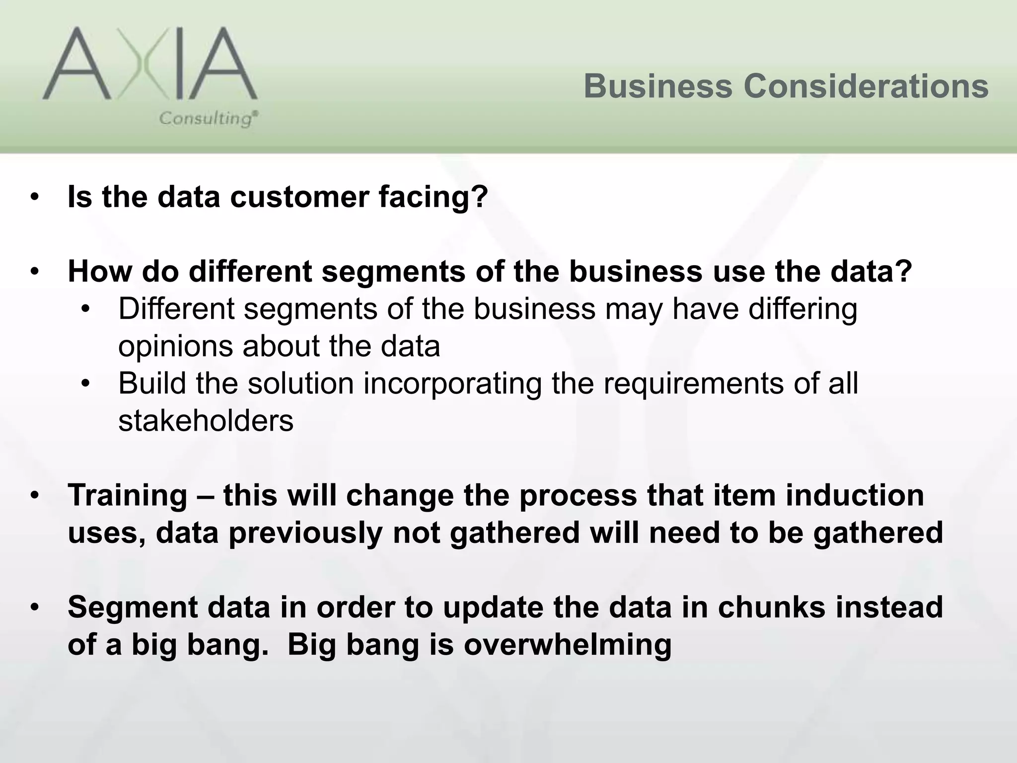 Business Considerations
• Is the data customer facing?
• How do different segments of the business use the data?
• Different segments of the business may have differing
opinions about the data
• Build the solution incorporating the requirements of all
stakeholders
• Training – this will change the process that item induction
uses, data previously not gathered will need to be gathered
• Segment data in order to update the data in chunks instead
of a big bang. Big bang is overwhelming
 