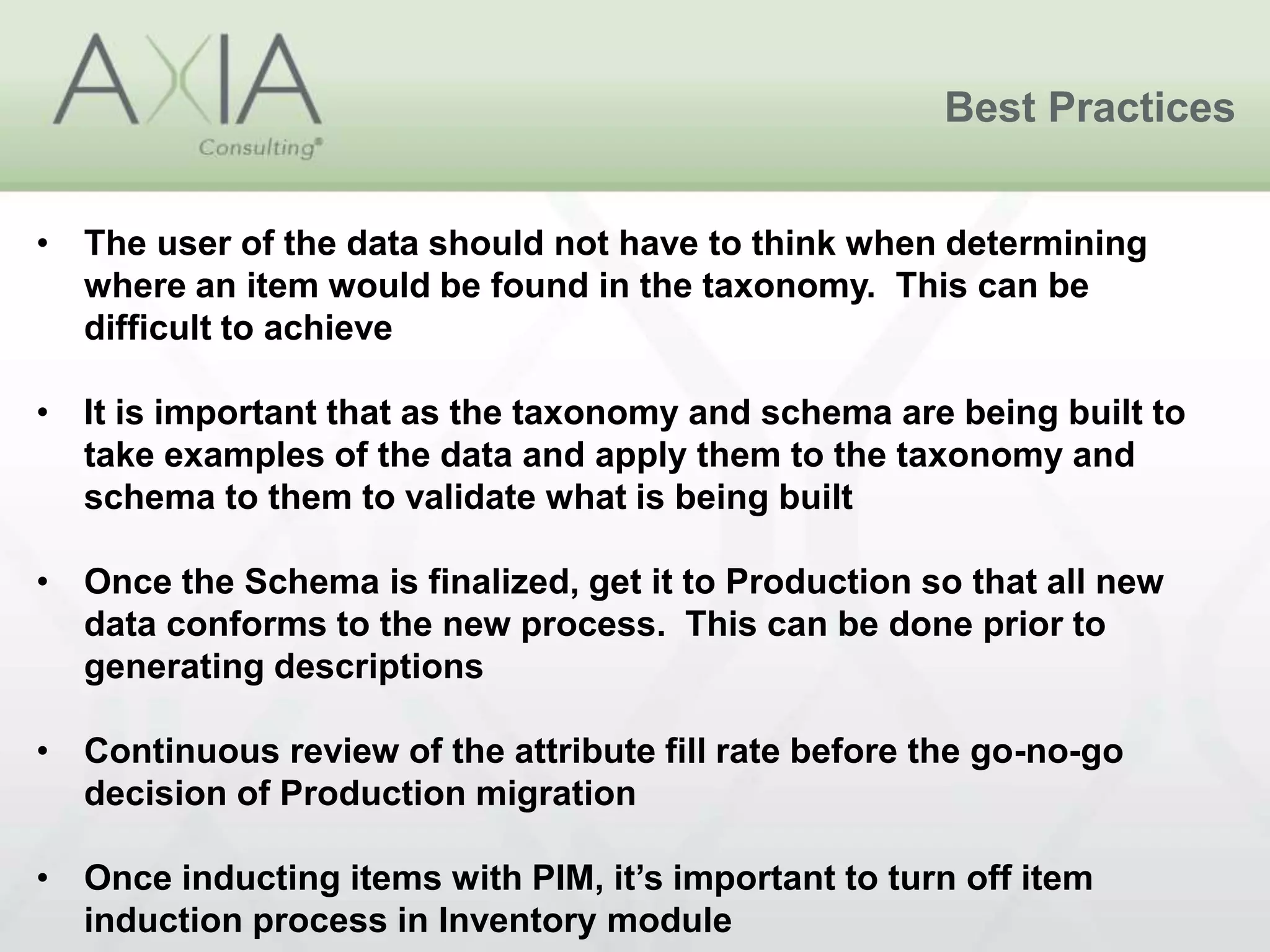 Best Practices
• The user of the data should not have to think when determining
where an item would be found in the taxonomy. This can be
difficult to achieve
• It is important that as the taxonomy and schema are being built to
take examples of the data and apply them to the taxonomy and
schema to them to validate what is being built
• Once the Schema is finalized, get it to Production so that all new
data conforms to the new process. This can be done prior to
generating descriptions
• Continuous review of the attribute fill rate before the go-no-go
decision of Production migration
• Once inducting items with PIM, it’s important to turn off item
induction process in Inventory module
 