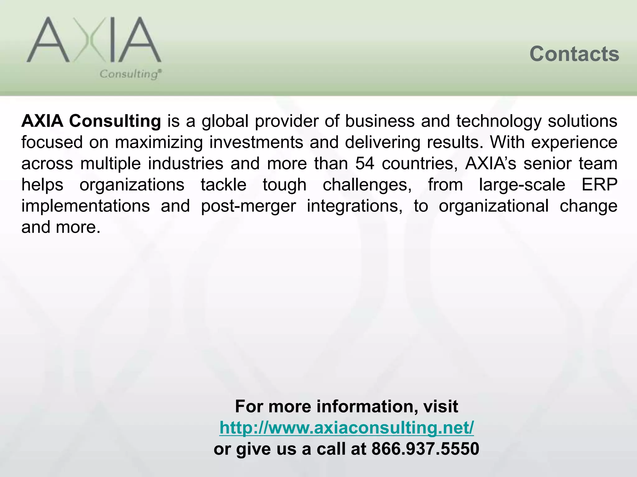 Contacts
For more information, visit
http://www.axiaconsulting.net/
or give us a call at 866.937.5550
AXIA Consulting is a global provider of business and technology solutions
focused on maximizing investments and delivering results. With experience
across multiple industries and more than 54 countries, AXIA’s senior team
helps organizations tackle tough challenges, from large-scale ERP
implementations and post-merger integrations, to organizational change
and more.
 