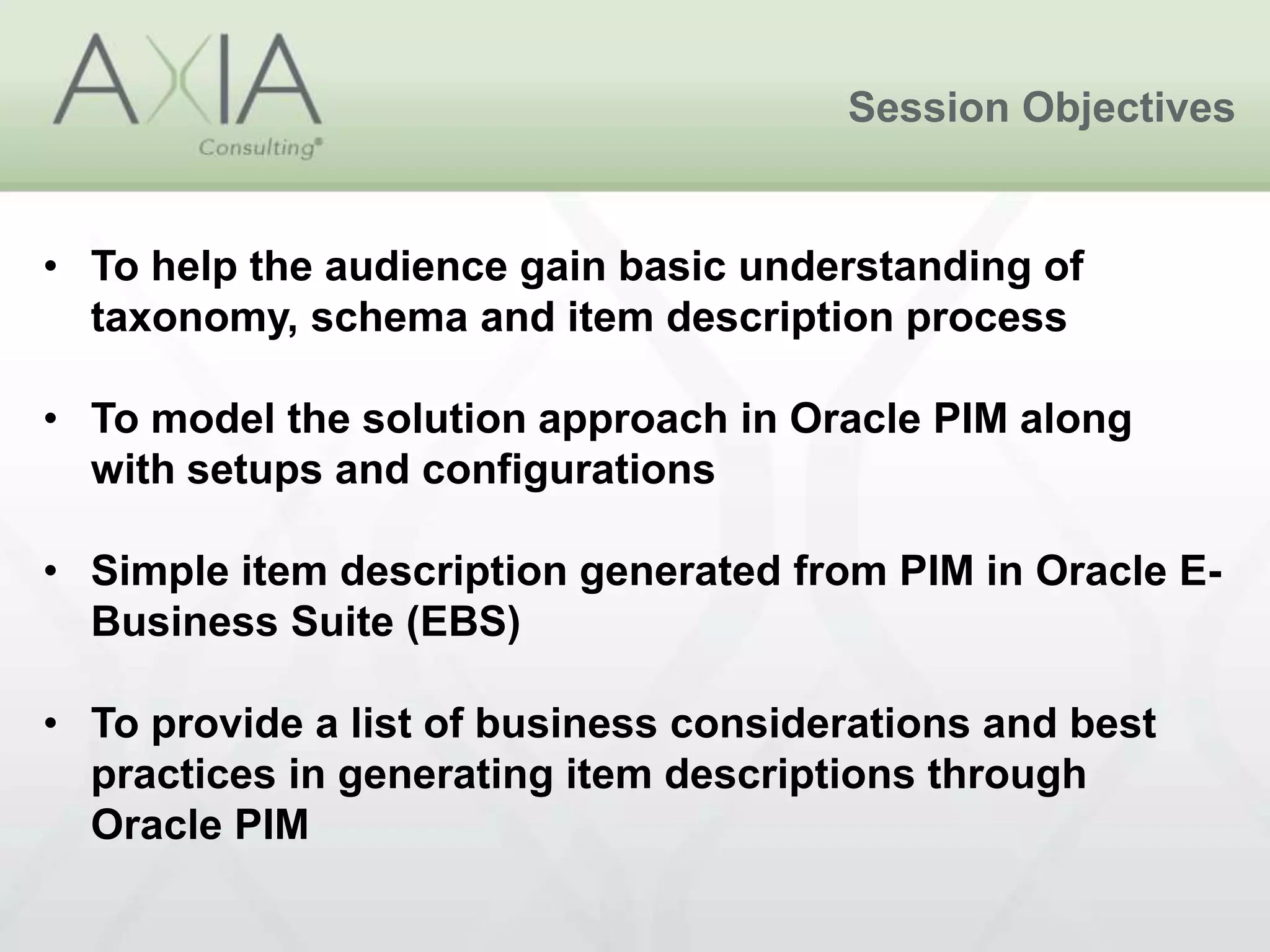 Session Objectives
• To help the audience gain basic understanding of
taxonomy, schema and item description process
• To model the solution approach in Oracle PIM along
with setups and configurations
• Simple item description generated from PIM in Oracle E-
Business Suite (EBS)
• To provide a list of business considerations and best
practices in generating item descriptions through
Oracle PIM
 