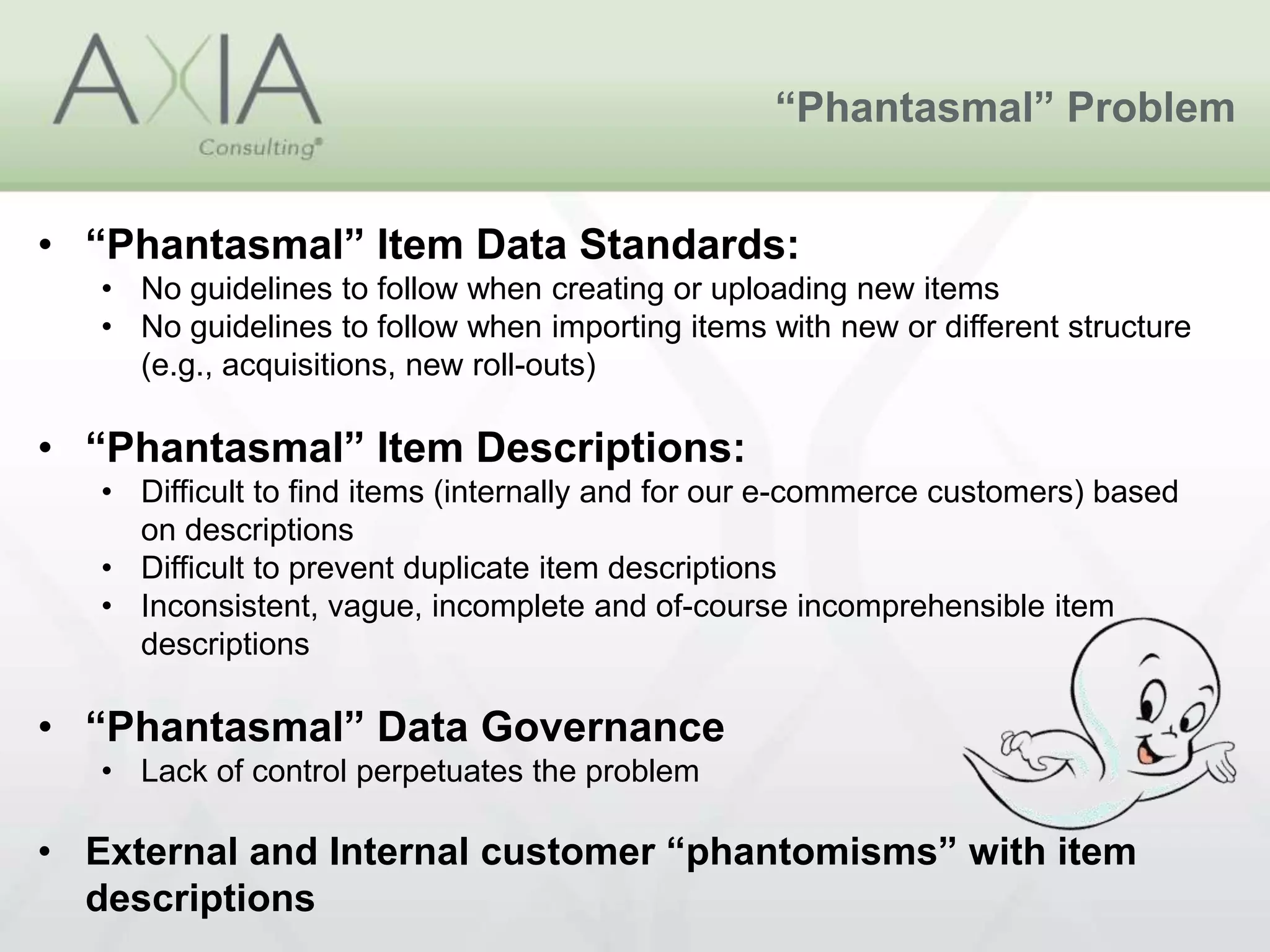 “Phantasmal” Problem
• “Phantasmal” Item Data Standards:
• No guidelines to follow when creating or uploading new items
• No guidelines to follow when importing items with new or different structure
(e.g., acquisitions, new roll-outs)
• “Phantasmal” Item Descriptions:
• Difficult to find items (internally and for our e-commerce customers) based
on descriptions
• Difficult to prevent duplicate item descriptions
• Inconsistent, vague, incomplete and of-course incomprehensible item
descriptions
• “Phantasmal” Data Governance
• Lack of control perpetuates the problem
• External and Internal customer “phantomisms” with item
descriptions
 