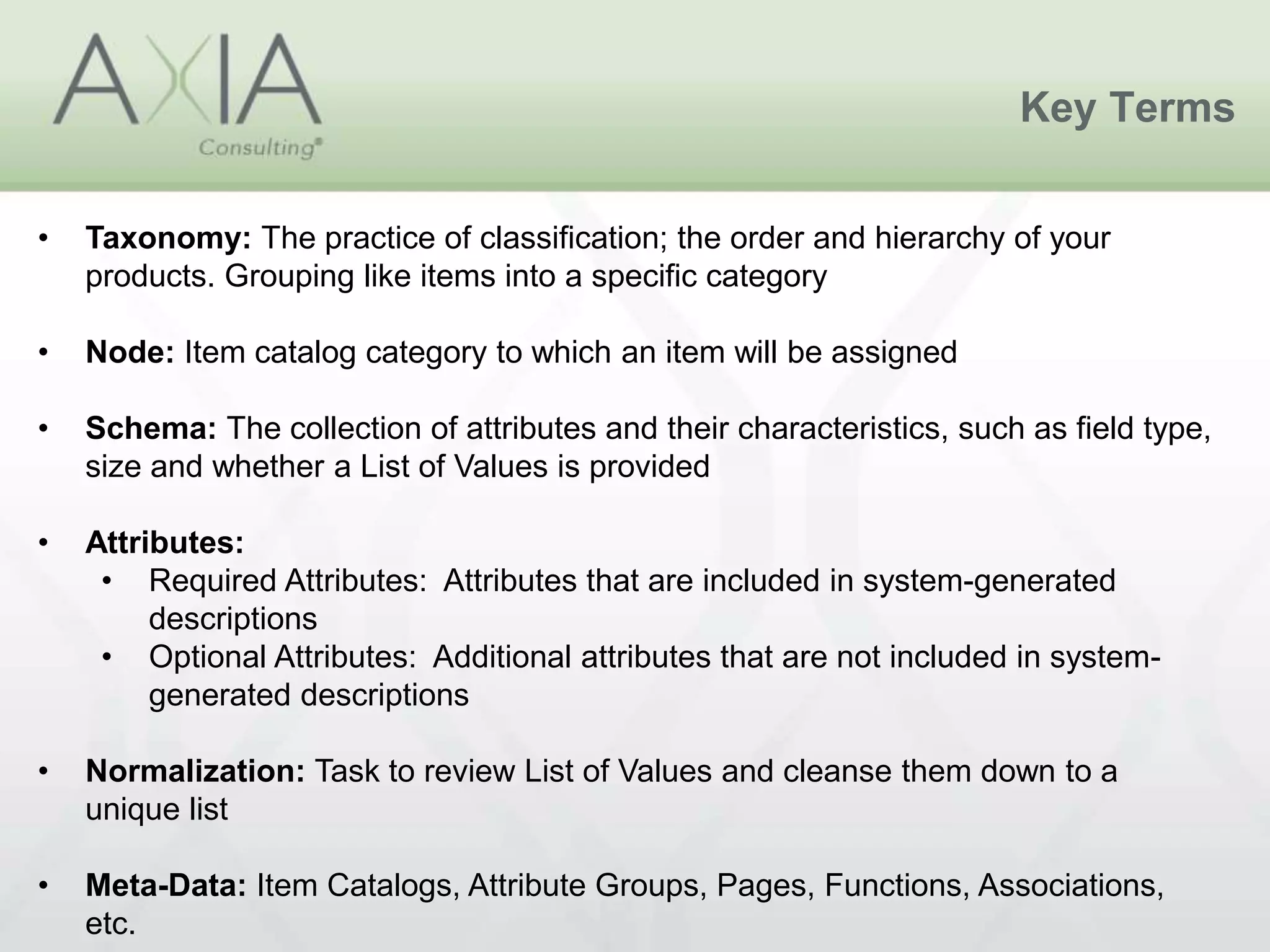 Key Terms
• Taxonomy: The practice of classification; the order and hierarchy of your
products. Grouping like items into a specific category
• Node: Item catalog category to which an item will be assigned
• Schema: The collection of attributes and their characteristics, such as field type,
size and whether a List of Values is provided
• Attributes:
• Required Attributes: Attributes that are included in system-generated
descriptions
• Optional Attributes: Additional attributes that are not included in system-
generated descriptions
• Normalization: Task to review List of Values and cleanse them down to a
unique list
• Meta-Data: Item Catalogs, Attribute Groups, Pages, Functions, Associations,
etc.
 