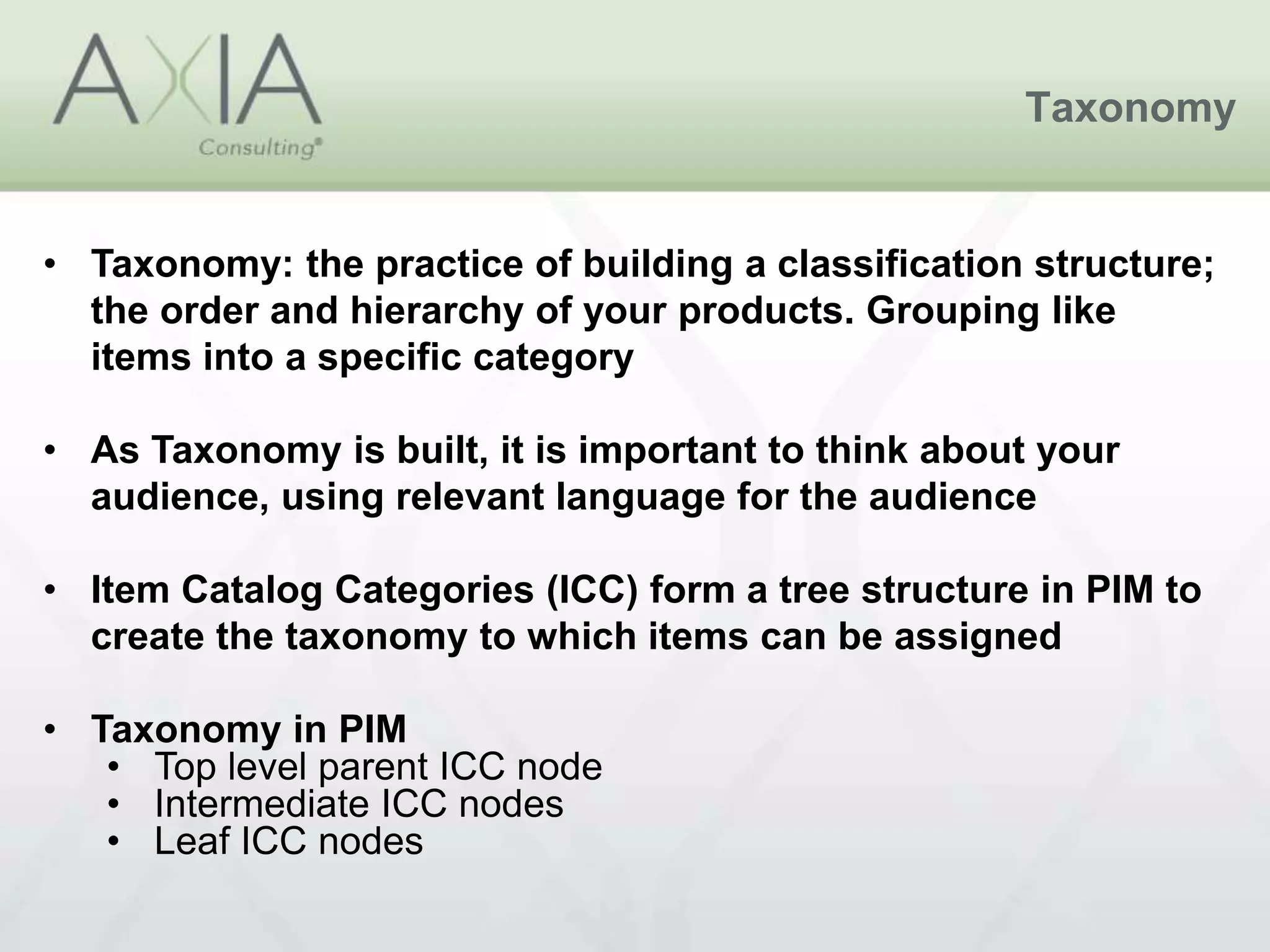 Taxonomy
• Taxonomy: the practice of building a classification structure;
the order and hierarchy of your products. Grouping like
items into a specific category
• As Taxonomy is built, it is important to think about your
audience, using relevant language for the audience
• Item Catalog Categories (ICC) form a tree structure in PIM to
create the taxonomy to which items can be assigned
• Taxonomy in PIM
• Top level parent ICC node
• Intermediate ICC nodes
• Leaf ICC nodes
 