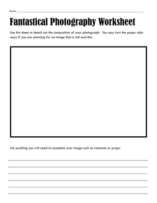Name: ___________________________________________________________________________________________________
Fantastical Photography Worksheet
Use this sheet to sketch out the composition of your photograph. You may turn the paper side-
ways if you are planning for an image that is tall and thin.
List anything you will need to complete your image such as costumes or props:
 