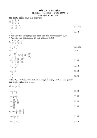 ĐÁP ÁN - BIỂU ĐIỂM
ĐỀ KIỂM TRA HKII – MÔN: TOÁN 6
Năm học: 2019 - 2020
Bài 1: (3,0 điểm) Thực hiện phép tính:
a)
1 5 3
3 6 4
 
4 10 9
12 12 12
   0,25x3 đ
1
4
 0,25đ
* Nếu làm theo thứ tự thực hiện phép tính, mỗi phép tính được 0,5đ
* Nếu bấm máy tính ra ngay kết quả, chỉ được 0,25đ
b)
1 4 1 5
. :
2 5 3 9
 

2 3
5 5
 
  0,25x2 đ
= -1 0,5đ
c)
3
1 17
75%. 0,2
2 15

   
 
   
   
1 3 1 17
.
8 4 5 15
  
  
 
 
0,25đ
1 3 4
.
8 4 3

  0,25đ
1
1
8

  0,25đ
9
8

 0,25đ
* Câu b, c có nhiều phép tính nên không bắt buộc phải làm bước QĐMS
Bài 2: (2,0 điểm) Tìm x, biết:
a)
1 3
1
5 8
x  
1 11
5 8
x   0,25đ
11 1
8 5
x   0,25đ
55 8
40 40
x   0,25đ
63
40
x  0,25đ
b)
1 1 3
2
2 3 4
x

  
1 5
2
2 12
x   0,25đ
5 1
2
12 2
x   0,25đ
 