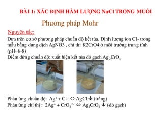 Dựa trên cơ sở phương pháp chuẩn độ kết tủa. Định lượng ion Cl- trong
mẫu bằng dung dịch AgNO3 , chỉ thị K2CrO4 ở môi trường trung tính
(pH=6-8)
Điểm dừng chuẩn độ: xuất hiện kết tủa đỏ gạch Ag2CrO4
Phương pháp Mohr
Nguyên tắc:
BÀI 1: XÁC ĐỊNH HÀM LƯỢNG NaCl TRONG MUỐI
Phản ứng chuẩn độ: Ag+ + Cl- AgCl (trắng)
Phản ứng chỉ thị : 2Ag+ + CrO4
2- Ag2CrO4 (đỏ gạch)
 