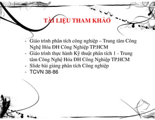 TÀI LIỆU THAM KHẢO
- Giáo trình phân tích công nghiệp – Trung tâm Công
Nghệ Hóa ĐH Công Nghiệp TP.HCM
- Giáo trình thực hành Kỹ thuật phân tích 1 - Trung
tâm Công Nghệ Hóa ĐH Công Nghiệp TP.HCMtâm Công Nghệ Hóa ĐH Công Nghiệp TP.HCM
- Slide bài giảng phân tích Công nghiệp
- TCVN 38-86
 