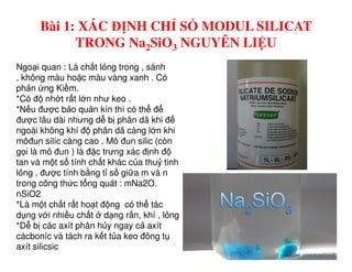 Bài 1: XÁC ĐỊNH CHỈ SỐ MODUL SILICAT
TRONG Na2SiO3 NGUYÊN LIỆU
Ngo i quan : Là ch t l ng trong , sánh
, không màu ho c màu vàng xanh . Có
ph n ng Ki m.
*Có đ nh t r t l n như keo .
*N u đư c b o qu n kín thì có th đ
đư c lâu dài nhưng d b phân dã khi đ
ngoài không khí đ phân dã càng l n khi
môđun silíc càng cao . Mô đun silic (còn
g i là mô đun ) là đ c trưng xác đ nh đ
tan và m t s tính ch t khác c a thu tinh
l ng , đư c tính b ng t s gi a m và n
trong công th c t ng quát : mNa2O.
nSiO2
*Là m t ch t r t ho t đ ng có th tác
d ng v i nhi u ch t d ng r n, khí , l ng
*D b các axít phân h y ngay c axít
cácboníc và tách ra k t t a keo đông t
axít silicsic
 