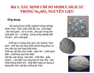 - S d ng trong nhi u nghành công nghi p
khác nhau : S n xu t ch t t y r a , siliccagel
, làm keo gián , x lý nư c , ph gia trong s n
xu t g m x , xi măng , trong công nghi p d t
nhu m , s n xu t gi y .
ng d ng:
Bài 1: XÁC ĐỊNH CHỈ SỐ MODUL SILICAT
TRONG Na2SiO3 NGUYÊN LIỆU
nhu m , s n xu t gi y .
-Ch t o xi măng ch u axít, sơn silicát, men
l nh , ch t o các h p ch t silicát r ng ph c v
cho vi c l c các h p ch t khác
Ch t o v t li u ch u nhi t , cách âm , ch t cách
đi n , ch t b c que hàn đi n
v t li u xây d ng , keo dán , ch t đ n , gi y
carton, , các đi n c c dương kim lo i nh , các
ch t không th m khí , ch t đ n ho c s d ng
d ng t m làm v t li u ch ng ăn mòn
 