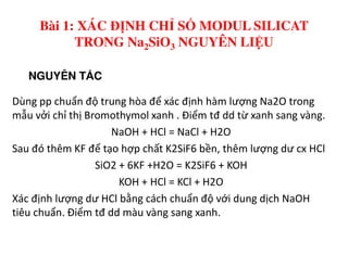 NGUYÊN T C
Dùng pp chuẩn độ trung hòa để xác định hàm lượng Na2O trong
mẫu vởi chỉ thị Bromothymol xanh . Điểm tđ dd từ xanh sang vàng.
NaOH + HCl = NaCl + H2O
Bài 1: XÁC ĐỊNH CHỈ SỐ MODUL SILICAT
TRONG Na2SiO3 NGUYÊN LIỆU
NaOH + HCl = NaCl + H2O
Sau đó thêm KF để tạo hợp chất K2SiF6 bền, thêm lượng dư cx HCl
SiO2 + 6KF +H2O = K2SiF6 + KOH
KOH + HCl = KCl + H2O
Xác định lượng dư HCl bằng cách chuẩn độ với dung dịch NaOH
tiêu chuẩn. Điểm tđ dd màu vàng sang xanh.
 