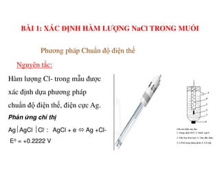 Hàm lượng Cl- trong mẫu được
Phương pháp Chuẩn độ điện thế
Nguyên tắc:
BÀI 1: XÁC ĐỊNH HÀM LƯỢNG NaCl TRONG MUỐI
xác định dựa phương pháp
chuẩn độ điện thế, điện cực Ag.
Ph n ng ch th
AgAgCl Cl- : AgCl + e Ag +Cl-
Eo = +0.2222 V
 