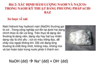 Natri hidroxit hay hydroxit natri (NaOH) thư ng g i
là xút . Trong công nghi p xút t n t i dư i hai d ng
chính th c là r n và l ng. Trên th c t d ng r n
thư ng là d ng viên, d ng v y hay h t tuy nhiên
Sơ lược về xút
Bài 2: XÁC ĐỊNH HÀM LƯỢNG NAOH VÀ NA2CO3
TRONG NAOH KỸ THUẬT BẰNG PHƯƠNG PHÁPACID
BAZ
d ng v y là ch y u ; xút có màu tr ng đ c, d
ch y r a ngoài không khí. D i v i đ ng l ng
thư ng là ch t l ng nh t, không màu, không mùi
và tan hoàn toàn trong nư c phân li thành ion:
NaOH (dd) Na+ (dd) + OH- (dd)
 