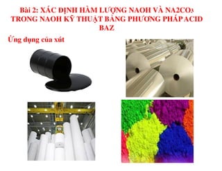 Ứng dụng của xút
Bài 2: XÁC ĐỊNH HÀM LƯỢNG NAOH VÀ NA2CO3
TRONG NAOH KỸ THUẬT BẰNG PHƯƠNG PHÁPACID
BAZ
 