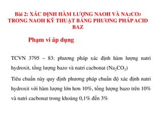 Phạm vi áp dụng
TCVN 3795 – 83: phương pháp xác định hàm lượng natri
Bài 2: XÁC ĐỊNH HÀM LƯỢNG NAOH VÀ NA2CO3
TRONG NAOH KỸ THUẬT BẰNG PHƯƠNG PHÁPACID
BAZ
hydroxit, tổng lượng bazo và natri cacbonat (Na2CO3)
Tiêu chuẩn này quy định phương pháp chuẩn độ xác định natri
hydroxit với hàm lượng lớn hơn 10%, tổng lượng bazo trên 10%
và natri cacbonat trong khoảng 0,1% đến 3%
 