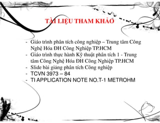 TÀI LIỆU THAM KHẢO
- Giáo trình phân tích công nghiệp – Trung tâm Công
Nghệ Hóa ĐH Công Nghiệp TP.HCM
- Giáo trình thực hành Kỹ thuật phân tích 1 - Trung
tâm Công Nghệ Hóa ĐH Công Nghiệp TP.HCMtâm Công Nghệ Hóa ĐH Công Nghiệp TP.HCM
- Slide bài giảng phân tích Công nghiệp
- TCVN 3973 – 84
- TI APPLICATION NOTE NO.T-1 METROHM
 