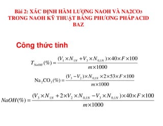 Công th c tính
10040)(
(%)
1,0311 ××××+×
=
FNVNV
T
NN
NaOH
Bài 2: XÁC ĐỊNH HÀM LƯỢNG NAOH VÀ NA2CO3
TRONG NAOH KỸ THUẬT BẰNG PHƯƠNG PHÁPACID
BAZ
1000
(%)
×
=
m
TNaOH
1000
100532)(
(%)CONa
1,023
32
×
×××××−
=
m
FNVV N
1000
10040)2(
(%)
1,031,0213
×
××××−××+×
=
m
FNVNVNV
NaOH
NNN
 