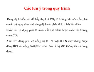 Các lưu ý trong quy trình
Dung dịch kiềm rất dễ hấp thụ khí CO2 từ không khí nên cần phải
chuẩn độ ngay và nhanh dung dịch cần phân tích, tránh lắc nhiều
Nước cất sử dụng phải là nước cất tinh khiết hoặc nước cất không
chứa CO2chứa CO2
Axit HCl dùng phải có nồng độ là 1N hoặc 0,1 N chứ không được
dùng HCl với nồng độ 0,01N vì lúc đó chỉ thị MO không thể sử dụng
được.
 