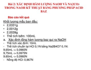 Báo cáo k t qu
Kh i lư ng m u ban đ u:
• 2,0331g
• 2,0012g
• 2,0039g
• Th tích bđm: 100mL
Bài 2: XÁC ĐỊNH HÀM LƯỢNG NAOH VÀ NA2CO3
TRONG NAOH KỸ THUẬT BẰNG PHƯƠNG PHÁPACID
BAZ
• Th tích bđm: 100mL
a. Xác đ nh t ng hàm lư ng baz qui ra NaOH
- Th tích xác đ nh: 10mL
- Th tích chu n l i HCl 0,1N b ng Na2B4O7 0,1N:
9,65mL -> 0,0965N
9,75mL -> 0,0975N
9,60mL -> 0,0960N
- N ng đ HCl: 0,967N
 