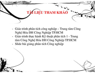 TÀI LIỆU THAM KHẢO
- Giáo trình phân tích công nghiệp – Trung tâm Công
Nghệ Hóa ĐH Công Nghiệp TP.HCM
- Giáo trình thực hành Kỹ thuật phân tích 1 - Trung- Giáo trình thực hành Kỹ thuật phân tích 1 - Trung
tâm Công Nghệ Hóa ĐH Công Nghiệp TP.HCM
- Slide bài giảng phân tích Công nghiệp
 