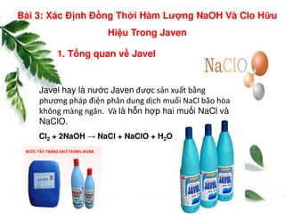 1. T ng quan v Javel
Javel hay là nư c Javen được sản xuất bằng
phương pháp điện phân dung dịch muối NaCl bão hòa
không màng ngăn. Và là h n h p hai mu i NaCl và
Bài 3: Xác Đ nh Đ ng Th i Hàm Lư ng NaOH Và Clo H u
Hi u Trong Javen
Cl2 + 2NaOH → NaCl + NaClO + H2O
không màng ngăn. Và là h n h p hai mu i NaCl và
NaClO.
 