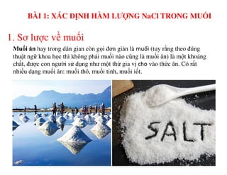 1. Sơ lược về muối
Muối ăn hay trong dân gian còn gọi đơn giản là muối (tuy rằng theo đúng
thuật ngữ khoa học thì không phải muối nào cũng là muối ăn) là một khoáng
chất, được con người sử dụng như một thứ gia vị cho vào thức ăn. Có rất
nhiều dạng muối ăn: muối thô, muối tinh, muối iốt.
BÀI 1: XÁC ĐỊNH HÀM LƯỢNG NaCl TRONG MUỐI
 