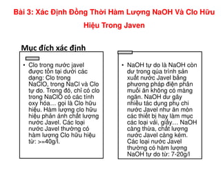 Mục đích xác định
• Clo trong nư c javel
đư c t n t i dư i các
d ng: Clo trong
NaClO, trong NaCl và Clo
• NaOH t do là NaOH còn
dư trong qúa trình s n
xu t nư c Javel b ng
phương pháp đi n phân
Bài 3: Xác Đ nh Đ ng Th i Hàm Lư ng NaOH Và Clo H u
Hi u Trong Javen
NaClO, trong NaCl và Clo
t do. Trong đó, ch có clo
trong NaClO có các tính
oxy hóa… g i là Clo h u
hi u. Hàm lư ng clo h u
hi u ph n ánh ch t lư ng
nư c Javel. Các lo i
nư c Javel thư ng có
hàm lư ng Clo h u hi u
t : >=40g/l.
phương pháp đi n phân
mu i ăn không có màng
ngăn. NaOH dư gây
nhi u tác d ng ph chi
nư c Javel như ăn mòn
các thi t b hay làm m c
các lo i v i, gi y… NaOH
càng th a, ch t lư ng
nư c Javel càng kém.
Các lo i nư c Javel
thư ng có hàm lư ng
NaOH t do t : 7-20g/l
 