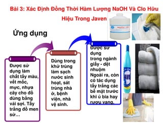ng d ng
Đư c s
Dùng trong
Đư c s
d ng
trong ngành
gi y - d t
Bài 3: Xác Đ nh Đ ng Th i Hàm Lư ng NaOH Và Clo H u
Hi u Trong Javen
Đư c s
d ng làm
ch t t y màu,
v t m c,
m c, nh a
cây cho đ
dùng b ng
v i s i. T y
tr ng đ men
s …
Dùng trong
kh trùng
làm s ch
nư c sinh
ho t, sát
trùng nhà
, b nh
vi n, nhà
v sinh.
gi y - d t
nhu m
Ngoài ra, còn
có tác d ng
t y tr ng các
b m t trư c
khi bia hay
rư u vang.
 
