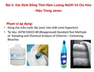 Phạm vi áp dụng:
• Dùng cho mẫu nước tẩy Javel, hóa chất canxi hypoclorit.
• Tài liệu: ASTM D2022-89 (Reapproved) Standard Test Methods
of Sampling and Chemical Analysis of Chlorine – Containing
Bài 3: Xác Đ nh Đ ng Th i Hàm Lư ng NaOH Và Clo H u
Hi u Trong Javen
of Sampling and Chemical Analysis of Chlorine – Containing
Bleaches
 