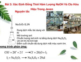 Dung d ch m u tác d ng v i
Na2S2O3 0,1N
Nguyên t c
Bài 3: Xác Đ nh Đ ng Th i Hàm Lư ng NaOH Và Clo H u
Hi u Trong Javen
ClO-
+ 2H+
+ 2 I-
Cl-
+ 2H2O + I2
I2 + Na2S2O3 Na2S4O6 + 2NaI
Dung d ch m u tác d ng v i
KI
Môi trư ng axit
Chu n lư ng iod sinh ra b ng dung d ch Na2S2O3
v i ch th h tinh b t
Đi m cu i chu n đ dung d ch m t màu xanh tím.
ương trình ph n ng:
 