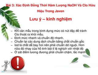 Lưu ý – kinh nghi m
− Khi cân m u trong bình đ ng m c có nút đ y đ tránh
Clo thoát ra kh i m u.
− Đ nh m c nhanh và chu n đ nhanh.
Bài 3: Xác Đ nh Đ ng Th i Hàm Lư ng NaOH Và Clo H u
Hi u Trong Javen
− Đ nh m c nhanh và chu n đ nhanh.
− Chu n l i các dung d ch chu n b ng ch t chu n g c
− Iod là ch t d bay hơi nên ph i chu n dd ngu i. Hơn
n a đ nh y c a h tinh b t t l ngh ch v i nhi t đ
− sát đi m tương đương ph i chu n ch m, l c m nh
 