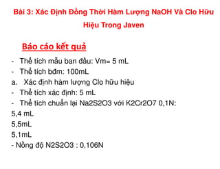 Báo cáo kết quả
- Th tích m u ban đ u: Vm= 5 mL
- Th tích bđm: 100mL
a. Xác đ nh hàm lư ng Clo h u hi u
Bài 3: Xác Đ nh Đ ng Th i Hàm Lư ng NaOH Và Clo H u
Hi u Trong Javen
a. Xác đ nh hàm lư ng Clo h u hi u
- Th tích xác đ nh: 5 mL
- Th tích chu n l i Na2S2O3 v i K2Cr2O7 0,1N:
5,4 mL
5,5mL
5,1mL
- N ng đ N2S2O3 : 0,106N
 