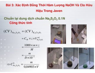 Chu n l i dung d ch chu n Na2S2O3 0.1N
722322
)()( OCrKOSNa CVCV =
××= mL
Công th c tính
Bài 3: Xác Đ nh Đ ng Th i Hàm Lư ng NaOH Và Clo H u
Hi u Trong Javen
3
10
1000
722
−
×
=
××
=
××=
Đ
m
M
zm
VzC mL
OCrKM
V
m
CN
OSNa
×
=⇒
04903,0322
 