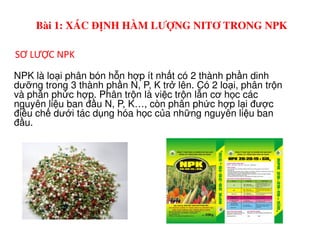 NPK là lo i phân bón h n h p ít nh t có 2 thành ph n dinh
dư ng trong 3 thành ph n N, P, K tr lên. Có 2 lo i, phân tr n
và phân ph c h p. Phân tr n là vi c tr n l n cơ h c các
nguyên li u ban đ u N, P, K…, còn phân ph c h p l i đư c
đi u ch dư i tác d ng hóa h c c a nh ng nguyên li u ban
đ u.
SƠ LƯỢC NPK
Bài 1: XÁC ĐỊNH HÀM LƯỢNG NITƠ TRONG NPK
đ u.
 