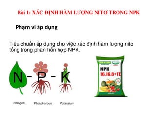 Phạm vi áp dụng
Tiêu chu n áp d ng cho vi c xác đ nh hàm lư ng nito
t ng trong phân h n h p NPK.
Bài 1: XÁC ĐỊNH HÀM LƯỢNG NITƠ TRONG NPK
 