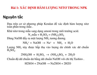 Nguyên tắc
Dựa trên cơ sở phương pháp Kendan để xác định hàm lượng nitơ
toàn phần trong mẫu .
Khử nitơ trong mẫu sang dạng amoni trong môi trường acid.
N_mẫu + H2SO4 = (NH4)2SO4
Dùng NaOH đẩy ra một lượng NH tương đương.
Bài 1: XÁC ĐỊNH HÀM LƯỢNG NITƠ TRONG NPK
Dùng NaOH đẩy ra một lượng NH3 tương đương.
NH4
+ + NaOH → Na+ + NH3 + H2O
Lượng NH3 này được hấp thụ vào lượng dư chính xác dd chuẩn
H2SO4.
2NH4OH + H2SO4 → (NH4)2SO4 + 2H2O
Chuẩn độ dd chuẩn dư bằng dd chuẩn NaOH với chỉ thị Tashiro .
H2SO4 + 2NaOH → Na2SO4 + 2H2O
 