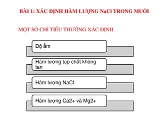 MỘT SỐ CHỈ TIÊU THƯỜNG XÁC ĐỊNH
Đ m
Hàm lư ng t p ch t không
BÀI 1: XÁC ĐỊNH HÀM LƯỢNG NaCl TRONG MUỐI
Hàm lư ng t p ch t không
tan
Hàm lư ng NaCl
Hàm lư ng Ca2+ và Mg2+
 