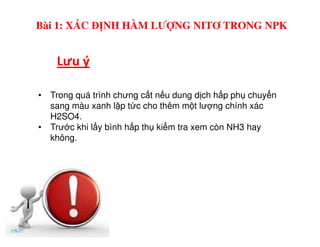 Lưu ý
Bài 1: XÁC ĐỊNH HÀM LƯỢNG NITƠ TRONG NPK
• Trong quá trình chưng c t n u dung d ch h p ph chuy n
sang màu xanh l p t c cho thêm m t lư ng chính xác
H2SO4.
• Trư c khi l y bình h p th ki m tra xem còn NH3 hay• Trư c khi l y bình h p th ki m tra xem còn NH3 hay
không.
 