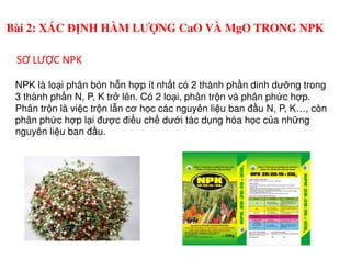 NPK là lo i phân bón h n h p ít nh t có 2 thành ph n dinh dư ng trong
3 thành ph n N, P, K tr lên. Có 2 lo i, phân tr n và phân ph c h p.
Phân tr n là vi c tr n l n cơ h c các nguyên li u ban đ u N, P, K…, còn
phân ph c h p l i đư c đi u ch dư i tác d ng hóa h c c a nh ng
nguyên li u ban đ u.
SƠ LƯỢC NPK
Bài 2: XÁC ĐỊNH HÀM LƯỢNG CaO VÀ MgO TRONG NPK
nguyên li u ban đ u.
 