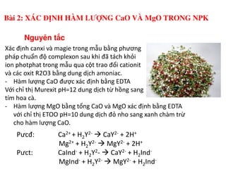 Xác định canxi và magie trong mẫu bằng phương
pháp chuẩn độ complexon sau khi đã tách khỏi
ion photphat trong mẫu qua cột trao đổi cationit
và các oxit R2O3 bằng dung dịch amoniac.
- Hàm lượng CaO được xác định bằng EDTA
Với chỉ thị Murexit pH=12 dung dịch từ hồng sang
Nguyên t c
Bài 2: XÁC ĐỊNH HÀM LƯỢNG CaO VÀ MgO TRONG NPK
Với chỉ thị Murexit pH=12 dung dịch từ hồng sang
tím hoa cà.
- Hàm lượng MgO bằng tổng CaO và MgO xác định bằng EDTA
với chỉ thị ETOO pH=10 dung dịch đỏ nho sang xanh chàm trừ
cho hàm lượng CaO.
Pưcđ: Ca2+ + H2Y2- CaY2- + 2H+
Mg2+ + H2Y2- MgY2- + 2H+
Pưct: CaInd- + H2Y2- CaY2- + H2Ind-
MgInd- + H2Y2- MgY2- + H2Ind-
 