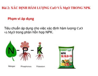 Phạm vi áp dụng
Tiêu chu n áp d ng cho vi c xác đ nh hàm lư ng CaO
và MgO trong phân h n h p NPK.
Bài 2: XÁC ĐỊNH HÀM LƯỢNG CaO VÀ MgO TRONG NPK
 