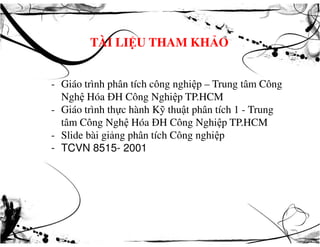 TÀI LIỆU THAM KHẢO
- Giáo trình phân tích công nghiệp – Trung tâm Công
Nghệ Hóa ĐH Công Nghiệp TP.HCM
- Giáo trình thực hành Kỹ thuật phân tích 1 - Trung
tâm Công Nghệ Hóa ĐH Công Nghiệp TP.HCMtâm Công Nghệ Hóa ĐH Công Nghiệp TP.HCM
- Slide bài giảng phân tích Công nghiệp
- TCVN 8515- 2001
 