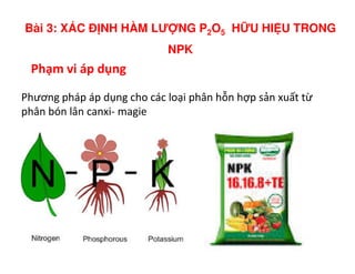 Phạm vi áp dụng
Phương pháp áp dụng cho các loại phân hỗn hợp sản xuất từ
phân bón lân canxi- magie
Bài 3: XÁC Đ NH HÀM LƯ NG P2O5 H U HI U TRONG
NPK
 