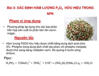 Nguyên t c
• Phương pháp áp d ng cho các lo i phân
h n h p s n xu t t phân bón lân canxi-
magie.
Ph m vi ng d ng
Bài 3: XÁC Đ NH HÀM LƯ NG P2O5 H U HI U TRONG
NPK
Nguyên t c
• Hàm lư ng P2O5 h u hi u đư c chi t b ng dung d ch acid citric
2%. Photpho trong dung d ch chiêt t o ph c v i photpho molipdat
đư c kh sang d ng molipden xanh. Đo quang bư c sóng
810nm.
Ptpư:
 