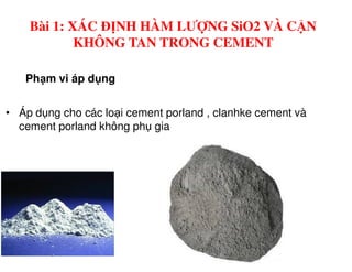 Ph m vi áp d ng
• Áp d ng cho các lo i cement porland , clanhke cement và
cement porland không ph gia
Bài 1: XÁC ĐỊNH HÀM LƯỢNG SiO2 VÀ CẶN
KHÔNG TAN TRONG CEMENT
 