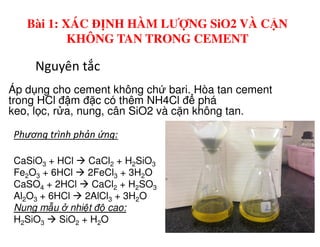 Nguyên tắc
Áp d ng cho cement không ch bari. Hòa tan cement
trong HCl đ m đ c có thêm NH4Cl đ phá
keo, l c, r a, nung, cân SiO2 và c n không tan.
Bài 1: XÁC ĐỊNH HÀM LƯỢNG SiO2 VÀ CẶN
KHÔNG TAN TRONG CEMENT
CaSiO3 + HCl CaCl2 + H2SiO3
Fe2O3 + 6HCl 2FeCl3 + 3H2O
CaSO4 + 2HCl CaCl2 + H2SO3
Al2O3 + 6HCl 2AlCl3 + 3H2O
Nung m u nhi t đ cao:
H2SiO3 SiO2 + H2O
Phương trình phản ứng:
 